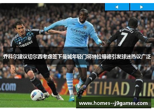 乔科尔建议切尔西考虑签下曼城年轻门将特拉福德引发球迷热议广泛