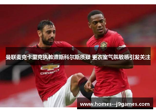 曼联麦克卡里克执教遭斯科尔斯质疑 更衣室气氛敏感引发关注 曼联麦克卡里克执教遭斯科尔斯质疑 更衣室气氛敏感引发关注