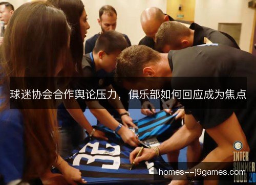 球迷协会合作舆论压力,俱乐部如何回应成为焦点 球迷协会合作舆论压力,俱乐部如何回应成为焦点